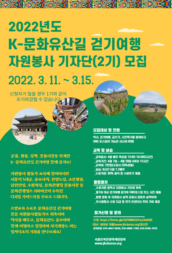 2022년도 K-문화유산길 걷기여행 자원봉사 기자단(2기) 모집 2022.3.11~3.15. 신청자가 많을 경우 1기와 같이 조기마감될 수 있습니다. 궁궐, 왕궁, 성곽, 전통시장을 연계한 K-문화유산길 걷기여행 함께 즐겨요! 자원봉사 활동가 교육에 참여하시면 서울의 5대궁, 종묘사직, 한양도성, 조선왕궁, 남한산성, 수원화성, 문화관광형 전통시장 등 문화관광명소 100여곳이 수록된 디지털 가이드북을 무료로 드립니다. 소양교육 수료 후 문화유산길 걷기여행 전문 자원봉사활동가로 위촉되어 역사를 배우고, 문화유산도 홍보하며 함께 여행하고 힐링하며 자기계발도 하는 일석다조의 기회를 만나보세요! 모집대상 및 인원 역사,걷기여행,글쓰기,사니찍기를 좋아하고 SNS 포스팅이 가능한 시니어 00명 교육 및 실습 -교육일지:4월 매주 목요일 13:00~16:00(3시간) -교육기간:4월7일~4월28 4회차 12시간 -교육비: 2만원(수료시 50%환불) -실습:8시간 5월 1,2째주 -수료기준:80% 출석 및 수료후기 제출 활동절차 -수료기준 충족시 자원봉사 기자로 위촉 -월1회 이상 걷기여행 참가후 SNS포스팅 또는 사진 제출 -활동 증빙 후 자원봉사 실적 요청시 검토후 실적부여 -우수활동시 수당 지급 및 전국 인센티브 투어 기회 제공 참가신청 및 문의 신청:https://forms.gle/fyPMMZnFirxy3wbQ6 Q&A:네이버 카페(www.jhckorea.org)게시판 문의전화:070-4647-0620, 010-8765-7010, 010-4896-1199 서울문화관광마케팅협회 www.jhckorea.org